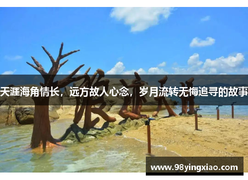 天涯海角情长，远方故人心念，岁月流转无悔追寻的故事